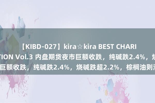 【KIBD-027】kira☆kira BEST CHARISMA☆MODEL☆COLLECTION Vol.3 内盘期货夜市巨额收跌，纯碱跌2.4%，烧碱跌超2.2%，棕榈油则涨1.2%