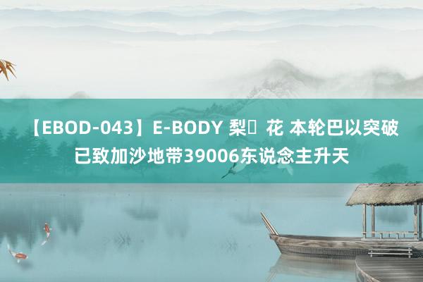 【EBOD-043】E-BODY 梨々花 本轮巴以突破已致加沙地带39006东说念主升天