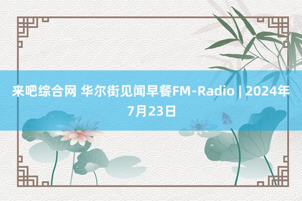 来吧综合网 华尔街见闻早餐FM-Radio | 2024年7月23日