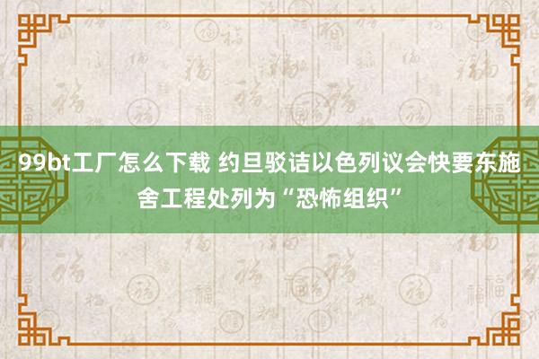 99bt工厂怎么下载 约旦驳诘以色列议会快要东施舍工程处列为“恐怖组织”