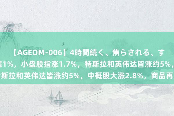 【AGEOM-006】4時間続く、焦らされる、すごい亀頭攻め 标普涨超1%，小盘股指涨1.7%，特斯拉和英伟达皆涨约5%，中概股大涨2.8%，商品再跌