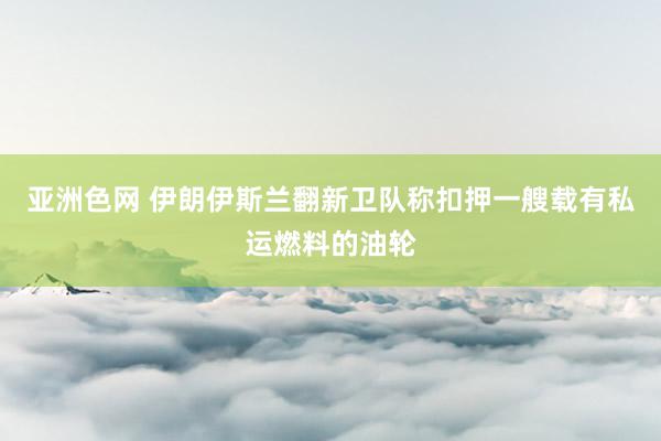 亚洲色网 伊朗伊斯兰翻新卫队称扣押一艘载有私运燃料的油轮