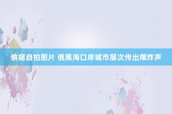 偷窥自拍图片 俄黑海口岸城市屡次传出爆炸声