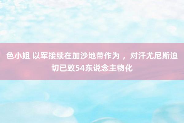 色小姐 以军接续在加沙地带作为 ，对汗尤尼斯迫切已致54东说念主物化