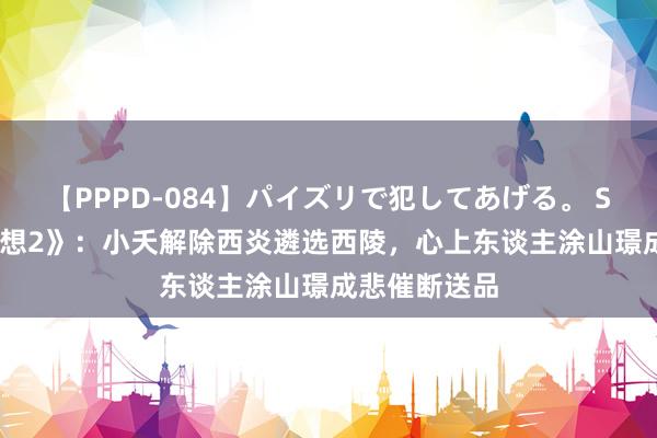 【PPPD-084】パイズリで犯してあげる。 SARA 《长相想2》：小夭解除西炎遴选西陵，心上东谈主涂山璟成悲催断送品