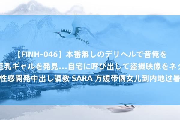 【FINH-046】本番無しのデリヘルで昔俺をバカにしていた同級生の巨乳ギャルを発見…自宅に呼び出して盗撮映像をネタに本番を強要し性感開発中出し調教 SARA 方媛带俩女儿到内地过暑假，长女侧颜美艳随姆妈，妹妹超像郭富城