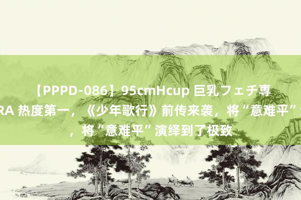 【PPPD-086】95cmHcup 巨乳フェチ専用ソープ SARA 热度第一，《少年歌行》前传来袭，将“意难平”演绎到了极致