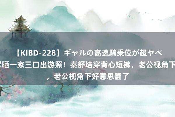 【KIBD-228】ギャルの高速騎乗位が超ヤベェ 陈冠希罕晒一家三口出游照！秦舒培穿背心短裤，老公视角下好意思翻了