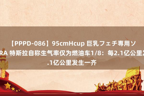 【PPPD-086】95cmHcup 巨乳フェチ専用ソープ SARA 特斯拉自称生气率仅为燃油车1/8：每2.1亿公里发生一齐