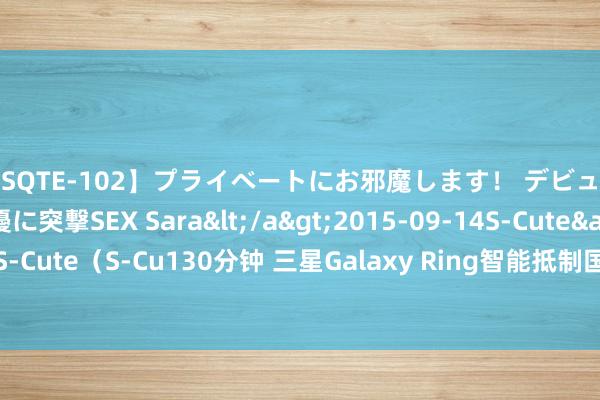 【SQTE-102】プライベートにお邪魔します！ デビューしたてのAV女優に突撃SEX Sara</a>2015-09-14S-Cute&$S-Cute（S-Cu130分钟 三星Galaxy Ring智能抵制国行版开售：营救手势操控手机