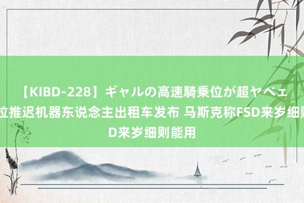 【KIBD-228】ギャルの高速騎乗位が超ヤベェ 特斯拉推迟机器东说念主出租车发布 马斯克称FSD来岁细则能用