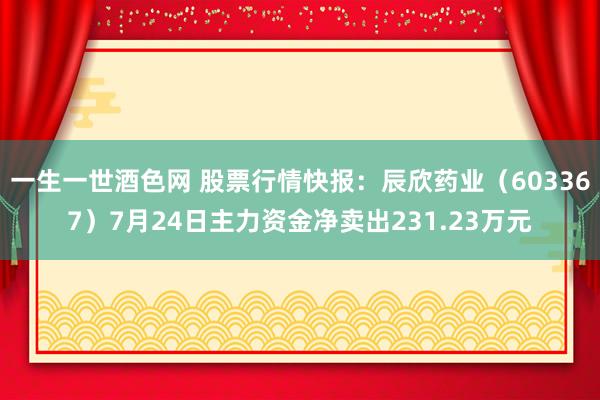 一生一世酒色网 股票行情快报：辰欣药业（603367）7月24日主力资金净卖出231.23万元