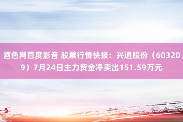 酒色网百度影音 股票行情快报：兴通股份（603209）7月24日主力资金净卖出151.59万元