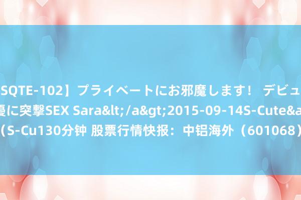 【SQTE-102】プライベートにお邪魔します！ デビューしたてのAV女優に突撃SEX Sara</a>2015-09-14S-Cute&$S-Cute（S-Cu130分钟 股票行情快报：中铝海外（601068）7月24日主力资金净买入158.91万元