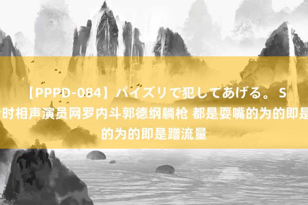 【PPPD-084】パイズリで犯してあげる。 SARA 昔时相声演员网罗内斗郭德纲躺枪 都是耍嘴的为的即是蹭流量