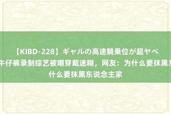 【KIBD-228】ギャルの高速騎乗位が超ヤベェ 陈好穿牛仔裤录制综艺被嘲穿戴迷糊，网友：为什么要抹黑东说念主家