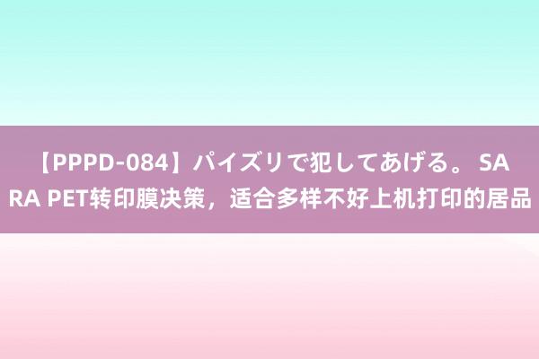 【PPPD-084】パイズリで犯してあげる。 SARA PET转印膜决策，适合多样不好上机打印的居品