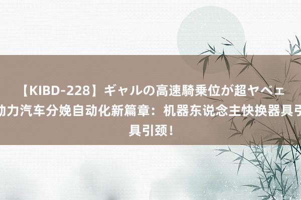 【KIBD-228】ギャルの高速騎乗位が超ヤベェ 新动力汽车分娩自动化新篇章：机器东说念主快换器具引颈！