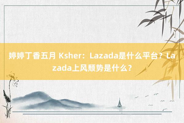 婷婷丁香五月 Ksher：Lazada是什么平台？Lazada上风颓势是什么？