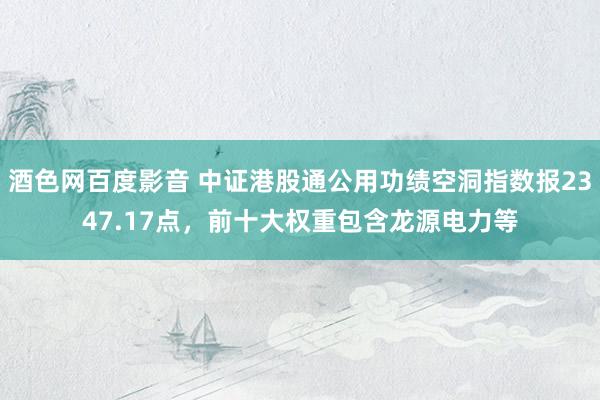 酒色网百度影音 中证港股通公用功绩空洞指数报2347.17点，前十大权重包含龙源电力等