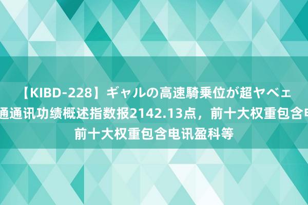 【KIBD-228】ギャルの高速騎乗位が超ヤベェ 中证港股通通讯功绩概述指数报2142.13点，前十大权重包含电讯盈科等