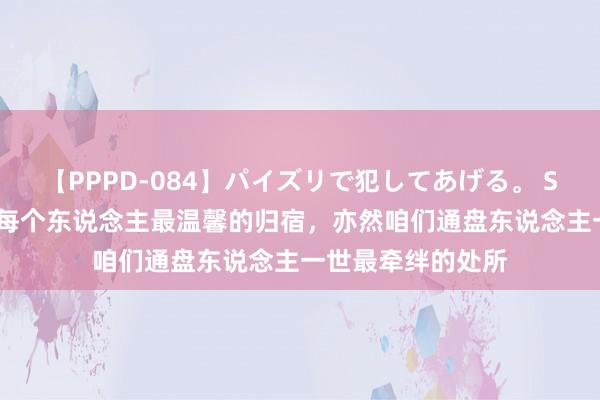 【PPPD-084】パイズリで犯してあげる。 SARA 家庭是咱们每个东说念主最温馨的归宿，亦然咱们通盘东说念主一世最牵绊的处所