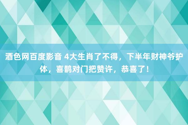 酒色网百度影音 4大生肖了不得，下半年财神爷护体，喜鹊对门把赞许，恭喜了！