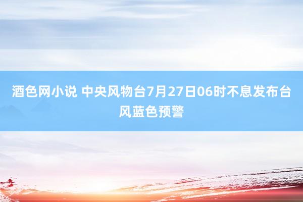 酒色网小说 中央风物台7月27日06时不息发布台风蓝色预警