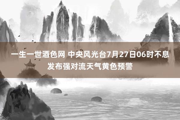 一生一世酒色网 中央风光台7月27日06时不息发布强对流天气黄色预警