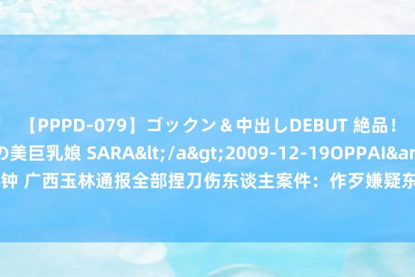 【PPPD-079】ゴックン＆中出しDEBUT 絶品！！ピンク乳首の美巨乳娘 SARA</a>2009-12-19OPPAI&$OPPAI119分钟 广西玉林通报全部捏刀伤东谈主案件：作歹嫌疑东谈主被飞快适度，伤者已送医无人命危急