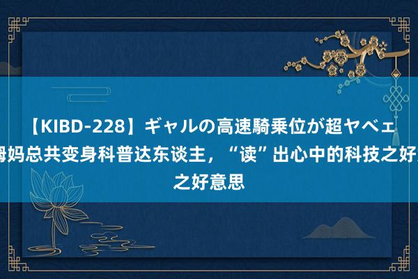 【KIBD-228】ギャルの高速騎乗位が超ヤベェ 和姆妈总共变身科普达东谈主，“读”出心中的科技之好意思