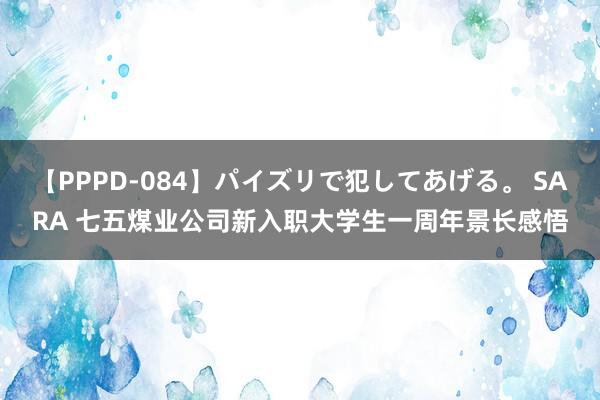 【PPPD-084】パイズリで犯してあげる。 SARA 七五煤业公司新入职大学生一周年景长感悟