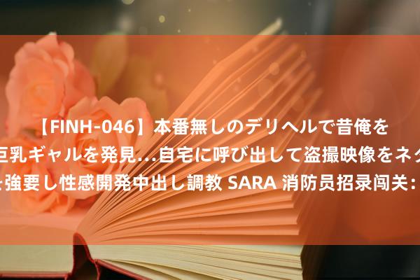 【FINH-046】本番無しのデリヘルで昔俺をバカにしていた同級生の巨乳ギャルを発見…自宅に呼び出して盗撮映像をネタに本番を強要し性感開発中出し調教 SARA 消防员招录闯关：第一关——现场经历复核和躯壳初检