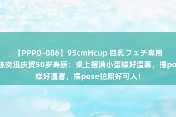 【PPPD-086】95cmHcup 巨乳フェチ専用ソープ SARA 陈奕迅庆贺50岁寿辰：桌上摆满小蛋糕好温馨，摆pose拍照好可人！