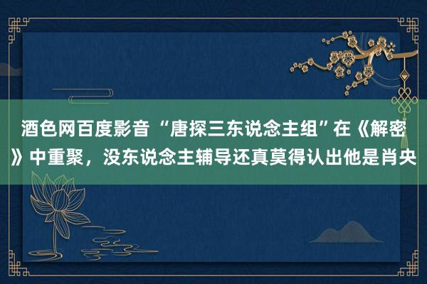 酒色网百度影音 “唐探三东说念主组”在《解密》中重聚，没东说念主辅导还真莫得认出他是肖央