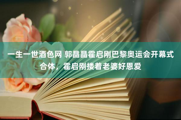 一生一世酒色网 郭晶晶霍启刚巴黎奥运会开幕式合体，霍启刚搂着老婆好恩爱