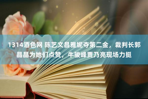 1314酒色网 陈艺文昌雅妮夺第二金，裁判长郭晶晶为她们点赞，牛骏峰贾乃亮现场力挺