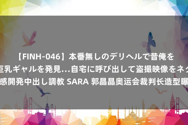 【FINH-046】本番無しのデリヘルで昔俺をバカにしていた同級生の巨乳ギャルを発見…自宅に呼び出して盗撮映像をネタに本番を強要し性感開発中出し調教 SARA 郭晶晶奥运会裁判长造型曝光，穿白衬衣戴眼镜，气质干练又好意思又飒