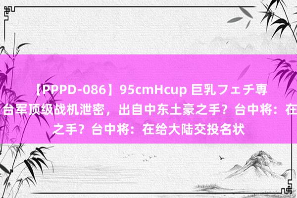 【PPPD-086】95cmHcup 巨乳フェチ専用ソープ SARA 台军顶级战机泄密，出自中东土豪之手？台中将：在给大陆交投名状