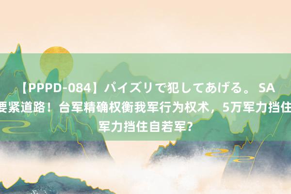 【PPPD-084】パイズリで犯してあげる。 SARA 8条要紧道路！台军精确权衡我军行为权术，5万军力挡住自若军？