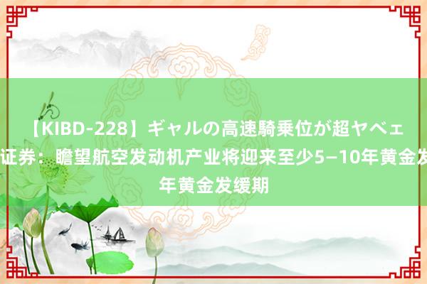 【KIBD-228】ギャルの高速騎乗位が超ヤベェ 中信证券：瞻望航空发动机产业将迎来至少5—10年黄金发缓期