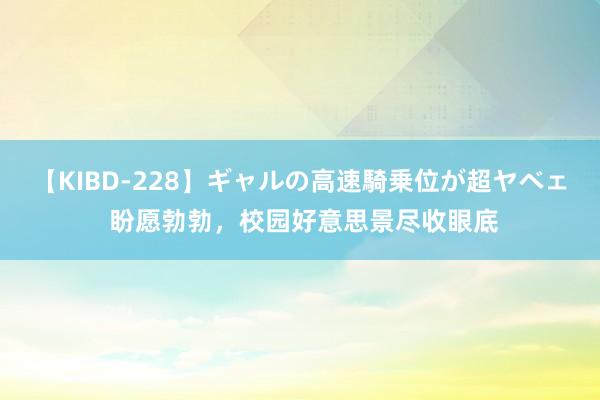 【KIBD-228】ギャルの高速騎乗位が超ヤベェ 盼愿勃勃，校园好意思景尽收眼底