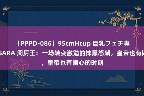 【PPPD-086】95cmHcup 巨乳フェチ専用ソープ SARA 周厉王：一场转变激勉的抹黑怒潮，皇帝也有闹心的时刻