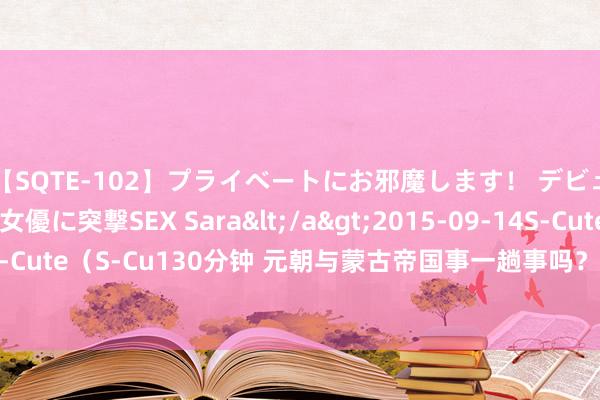 【SQTE-102】プライベートにお邪魔します！ デビューしたてのAV女優に突撃SEX Sara</a>2015-09-14S-Cute&$S-Cute（S-Cu130分钟 元朝与蒙古帝国事一趟事吗？理清“黄金家眷”的关联就显着了