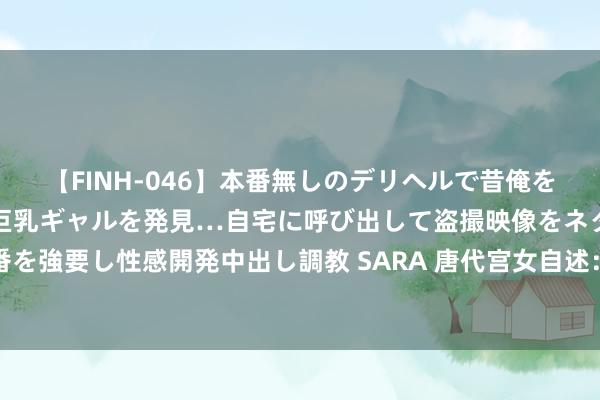 【FINH-046】本番無しのデリヘルで昔俺をバカにしていた同級生の巨乳ギャルを発見…自宅に呼び出して盗撮映像をネタに本番を強要し性感開発中出し調教 SARA 唐代宫女自述：宫闱之中，几分神酸，几分凉薄