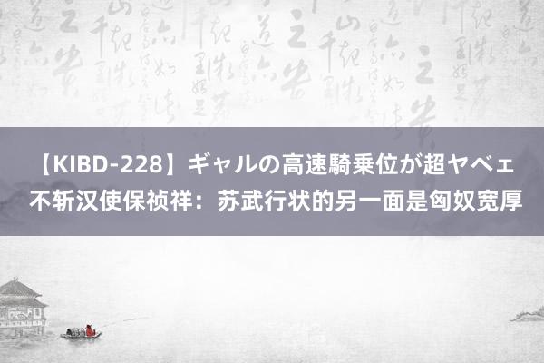 【KIBD-228】ギャルの高速騎乗位が超ヤベェ 不斩汉使保祯祥：苏武行状的另一面是匈奴宽厚