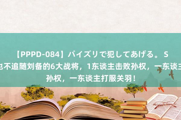 【PPPD-084】パイズリで犯してあげる。 SARA 宁死也不追随刘备的6大战将，1东谈主击败孙权，一东谈主打服关羽！