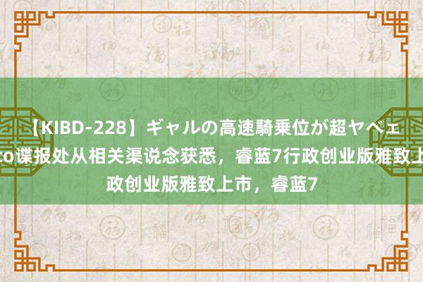 【KIBD-228】ギャルの高速騎乗位が超ヤベェ 日前，Auto谍报处从相关渠说念获悉，睿蓝7行政创业版雅致上市，睿蓝7