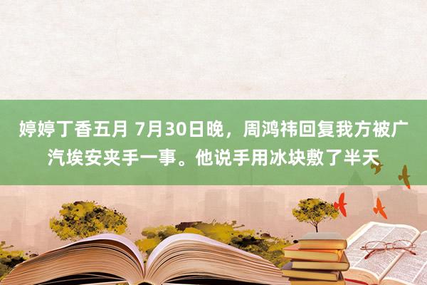 婷婷丁香五月 7月30日晚，周鸿祎回复我方被广汽埃安夹手一事。他说手用冰块敷了半天