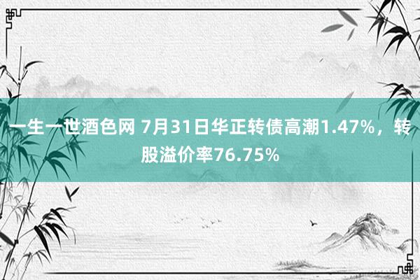 一生一世酒色网 7月31日华正转债高潮1.47%，转股溢价率76.75%